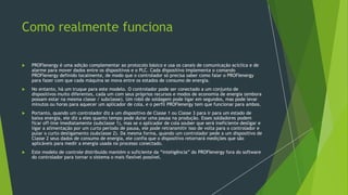 Como realmente funciona
 PROFIenergy é uma adição complementar ao protocolo básico e usa os canais de comunicação acíclica e de
alarme para mover dados entre os dispositivos e o PLC. Cada dispositivo implementa o comando
PROFIenergy definido localmente, de modo que o controlador só precisa saber como falar o PROFIenergy
para fazer com que cada máquina se mova entre os estados de consumo de energia.
 No entanto, há um truque para este modelo. O controlador pode ser conectado a um conjunto de
dispositivos muito diferentes, cada um com seus próprios recursos e modos de economia de energia (embora
possam estar na mesma classe / subclasse). Um robô de soldagem pode ligar em segundos, mas pode levar
minutos ou horas para aquecer um aplicador de cola, e o perfil PROFIenergy tem que funcionar para ambos.
 Portanto, quando um controlador diz a um dispositivo de Classe 1 ou Classe 3 para ir para um estado de
baixa energia, ele diz a eles quanto tempo pode durar uma pausa na produção. Esses soldadores podem
ficar off-line imediatamente (subclasse 1), mas se o aplicador de cola souber que será ineficiente desligar e
ligar a alimentação por um curto período de pausa, ele pode retransmitir isso de volta para o controlador e
pular o curto desligamento (subclasse 2). Da mesma forma, quando um controlador pede a um dispositivo de
Classe 2 seus dados de consumo de energia, ele confia que o dispositivo retornará medições que são
aplicáveis para medir a energia usada no processo conectado.
 Este modelo de controle distribuído mantém o suficiente da “inteligência” do PROFIenergy fora do software
do controlador para tornar o sistema o mais flexível possível.
 