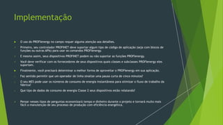 Implementação
 O uso do PROFIenergy no campo requer alguma atenção aos detalhes.
✓ Primeiro, seu controlador PROFINET deve suportar algum tipo de código de aplicação (seja com blocos de
funções ou outras APIs) para usar os comandos PROFIenergy.
✓ E mesmo assim, seus dispositivos PROFINET podem ou não suportar as funções PROFIenergy.
✓ Você deve verificar com os fornecedores de seus dispositivos quais classes e subclasses PROFIenergy eles
suportam.
 Finalmente, você precisará determinar a melhor forma de aproveitar o PROFIenergy em sua aplicação.
o Faz sentido permitir que um operador de linha sinalize uma pausa curta de cinco minutos?
o O seu MES pode usar os números de consumo de energia instantâneos para otimizar o fluxo de trabalho da
fábrica?
o Que tipo de dados de consumo de energia Classe 2 seus dispositivos estão relatando?
➢ Pensar nesses tipos de perguntas economizará tempo e dinheiro durante o projeto e tornará muito mais
fácil a manutenção de seu processo de produção com eficiência energética.
 