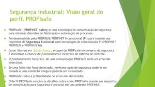 Segurança industrial: Visão geral do
perfil PROFIsafe
 PROFIsafe ( PROFINET safety) é uma tecnologia de comunicação de segurança
para sistemas discretos de fabricação e automação de processos.
 Foi desenvolvido pela PROFIBUS/PROFINET International (PI) para atender aos
requisitos de Segurança Funcional para tecnologias de comunicação PI (PROFINET,
PROFIBUS e PROFIBUS PA).
 Como falamos em Safety Basics , o papel do PROFIsafe no universo da segurança
é minimizar a chance de funcionamento incorreto do sistema de controle.
 O funcionamento incorreto de uma comunicação PROFsafe seria um erro não
detectado.
 Se uma falha não fosse detectada, nenhuma ação de segurança poderia ser
tomada e uma condição insegura poderia ser o resultado.
 PROFIsafe reduz a probabilidade de erros não detectados.
 O Perfil PROFIsafe contém os detalhes sobre como PROFIsafe atende aos requisitos
de comunicação para Segurança Funcional em um contexto PROFINET.
 