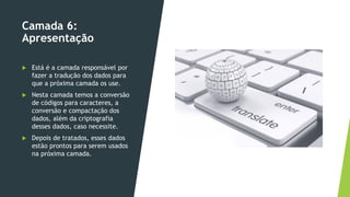 Camada 6:
Apresentação
 Está é a camada responsável por
fazer a tradução dos dados para
que a próxima camada os use.
 Nesta camada temos a conversão
de códigos para caracteres, a
conversão e compactação dos
dados, além da criptografia
desses dados, caso necessite.
 Depois de tratados, esses dados
estão prontos para serem usados
na próxima camada.
 
