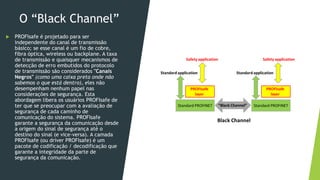 O “Black Channel”
 PROFIsafe é projetado para ser
independente do canal de transmissão
básico; se esse canal é um fio de cobre,
fibra óptica, wireless ou backplane. A taxa
de transmissão e quaisquer mecanismos de
detecção de erro embutidos do protocolo
de transmissão são considerados "Canais
Negros" (como uma caixa preta onde não
sabemos o que está dentro), eles não
desempenham nenhum papel nas
considerações de segurança. Esta
abordagem libera os usuários PROFIsafe de
ter que se preocupar com a avaliação de
segurança de cada caminho de
comunicação do sistema. PROFIsafe
garante a segurança da comunicação desde
a origem do sinal de segurança até o
destino do sinal (e vice-versa). A camada
PROFIsafe (ou driver PROFIsafe) é um
pacote de codificação / decodificação que
garante a integridade da parte de
segurança da comunicação.
 