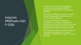 Arquivos
PROFIsafe GSD:
F-GSDs
 Os arquivos GSD contêm informações que
permitem aos controladores PROFINET
estabelecer comunicações com dispositivos
PROFINET.
 Os dispositivos PROFIsafe requerem o mesmo
tipo de configuração de comunicação com
controladores de segurança.
 Os arquivos PROFIsafe GSD devem ser
protegidos para proteger a integridade da
comunicação, por isso são compilados com uma
ferramenta especial que calcula um CRC de
segurança que é então incorporado ao GSD.
 Os componentes PROFIsafe também podem ser
chamados de componentes F ( Failsafe),
portanto, um GSD PROFIsafe pode ser chamado
de F-GSD.
 