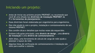 Iniciando um projeto:
 Antes de iniciar seu próximo projeto PROFINET, eu recomendo que
você dê uma olhada nas diretrizes de instalação PROFINET da
PI e ferramentas de planejamento .
 Essas diretrizes foram elaboradas por engenheiros para engenheiros.
 Eles irão ajudá-lo com o projeto, instalação e comissionamento de seu
sistema PROFINET.
 Eles contêm dicas e detalhes que muitas vezes são esquecidos.
 Existem três guias principais: uma diretriz de design , uma diretriz
de instalação e uma diretriz de comissionamento .
 Além disso, uma ferramenta de cálculo de carga de rede ajuda a
planejar o layout da rede.
 Algumas listas de verificação de comissionamento e instalação são
úteis para auditar o sistema.
 
