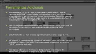 Ferramentas Adicionais
 A ferramenta de cálculo de carga mostra apenas os resultados da carga de
comunicação PROFINET no controlador, que normalmente será bem menor do que
os pacotes maiores que normalmente vêm de outros tipos de dispositivos baseados
em TCP/IP como IHMs, sistemas de visão, câmeras de vídeo/streams, telefones IP
ou outros protocolos em execução no PLC, etc.
 Para o planejamento envolvendo esses tipos de dispositivos e vários protocolos, há
recomendações nas diretrizes e ferramentas de planejamento de vários
fornecedores.
 Essas ferramentas são mais extensas e permitem estimar toda a carga da rede.
 Por exemplo, a Siemens oferece o Sinetplan ferramenta (teste de 21 dias), se você
deseja ver a carga do PROFINET e diferentes tipos de dispositivos e protocolos
(TCP/IP) na mesma aplicação.
 Mais tópicos cobertos nas diretrizes de design incluem considerações de
desempenho, parâmetros de dispositivo, tipos de mídia e outros.
 