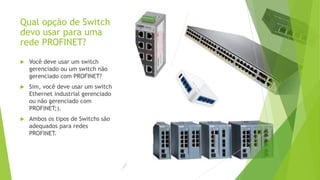 Qual opção de Switch
devo usar para uma
rede PROFINET?
 Você deve usar um switch
gerenciado ou um switch não
gerenciado com PROFINET?
 Sim, você deve usar um switch
Ethernet industrial gerenciado
ou não gerenciado com
PROFINET;).
 Ambos os tipos de Switchs são
adequados para redes
PROFINET.
 