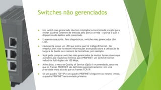 Switches não gerenciados
 Um switch não gerenciado não tem inteligência incorporada, exceto para
enviar quadros Ethernet de entrada pela porta correta - a porta à qual o
dispositivo de destino está conectado.
 E apenas essa porta. Para diagnósticos, switches não gerenciados têm
LEDs.
 Cada porta possui um LED que indica que há tráfego Ethernet. No
entanto, eles não fornecem informações avançadas sobre a utilização da
largura de banda ou o número de tentativas, por exemplo.
 Você pode comprar switches não gerenciados de muitos fornecedores que
atendem aos requisitos mínimos para PROFINET: um switch Ethernet
industrial full-duplex de 100 Mbps.
 Além disso, o recurso Quality of Service (QoS) é recomendado, uma vez
que os frames PROFINET são definidos automaticamente com uma
prioridade mais alta do que os frames TCP/IP
.
 Se um quadro TCP/IP e um quadro PROFINET chegarem ao mesmo tempo,
o quadro PROFINET será enviado primeiro.
 