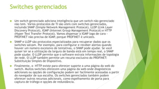 Switches gerenciados
 Um switch gerenciado adiciona inteligência que um switch não gerenciado
não tem. Vários protocolos de TI são úteis com switches gerenciados,
incluindo SNMP (Simple Network Management Protocol), LLDP (Link Layer
Discovery Protocol), IGMP (Internet Group Management Protocol) e HTTP
(Hyper Text Transfer Protocol). Vamos dispensar o IGMP logo de cara -
PROFINET não precisa de IGMP
, porque PROFINET é unicasts.
 SNMP e LLDP são protocolos especializados para recuperar dados que os
switches salvam. Por exemplo, para configurar e receber alertas quando
houver um número excessivo de tentativas, o SNMP pode ajudar. Se você
quiser ler se a utilização da largura de banda está em tempo real, o SNMP
pode ajudar. O LLDP permite que o software extraia informações de topologia
de rede. O LLDP também permite um recurso exclusivo do PROFINET:
Substituição Simples de Dispositivo.
 Finalmente, o HTTP existe para oferecer suporte a uma página da web do
switch. Muitos switches oferecem uma página da web onde diagnósticos
adicionais ou opções de configuração podem ser facilmente acessadas a partir
do navegador de sua escolha. Os switches gerenciados também podem
oferecer outros recursos adicionais, como espelhamento de porta para
captura de tráfego e opções de redundância.
 