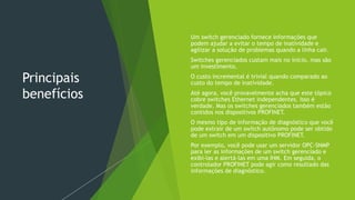 Principais
benefícios
 Um switch gerenciado fornece informações que
podem ajudar a evitar o tempo de inatividade e
agilizar a solução de problemas quando a linha cair.
 Switches gerenciados custam mais no início, mas são
um investimento.
 O custo incremental é trivial quando comparado ao
custo do tempo de inatividade.
 Até agora, você provavelmente acha que este tópico
cobre switches Ethernet independentes. Isso é
verdade. Mas os switches gerenciados também estão
contidos nos dispositivos PROFINET.
 O mesmo tipo de informação de diagnóstico que você
pode extrair de um switch autônomo pode ser obtido
de um switch em um dispositivo PROFINET.
 Por exemplo, você pode usar um servidor OPC-SNMP
para ler as informações de um switch gerenciado e
exibi-las e alertá-las em uma IHM. Em seguida, o
controlador PROFINET pode agir como resultado das
informações de diagnóstico.
 