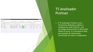 TS Analisador
Profinet
 O TS Analisador Profinet é uma
ferramenta dedicada à análise e
validação de redes Profinet, com
tecnologia desenvolvida no Brasil pela
Toledo & Souza. É a ferramenta ideal
para equipes de manutenção,
certificação de redes e integradores.
 