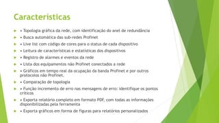Características
 • Topologia gráfica da rede, com identificação do anel de redundância
 • Busca automática das sub-redes Profinet
 • Live list com código de cores para o status de cada dispositivo
 • Leitura de características e estatísticas dos dispositivos
 • Registro de alarmes e eventos da rede
 • Lista dos equipamentos não Profinet conectados a rede
 • Gráficos em tempo real da ocupação da banda Profinet e por outros
protocolos não Profinet.
 • Comparação de topologia
 • Função incremento de erro nas mensagens de erro: identifique os pontos
críticos
 • Exporta relatório completo em formato PDF, com todas as informações
disponibilizadas pela ferramenta
 • Exporta gráficos em forma de figuras para relatórios personalizados
 