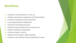 Benefícios
 • Simplifica o comissionamento e o start up
 • Testada e aprovada por engenheiros certificados Profinet
 • Ferramenta dedicada ao protocolo Profinet
 • Licença gerenciada por Hardkey USB
 • Garantia de atualizações gratuitas
 • Arquivo de ajuda completo com instruções de uso
 • Suporte realizado por especialistas
 • Interface simples e intuitiva
 • Disponível em Português, Inglês e Espanhol
 • Conexão à rede industrial via porta espelhada em switch
 