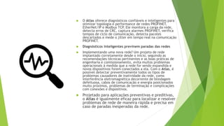  O Atlas oferece diagnósticos confiáveis e inteligentes para
otimizar topologia e performance de redes PROFINET,
EtherNet/IP e Modbus TCP. Ele monitora a carga da rede,
detecta erros de CRC, captura alarmes PROFINET, verifica
tempos de ciclo de comunicação, detecta pacotes
descartados e mede o jitter em tempo real na comunicação
PROFINET.
 Diagnósticos inteligentes previnem paradas das redes
 Implementando uma nova rede? Um projeto de rede
implantado corretamente desde o início, seguindo as
recomendações técnicas pertinentes e as boas práticas de
engenharia e comissionamento, evita muitos problemas
operacionais à medida que a rede for sendo expandida e
novos dispositivos forem conectados a ela. Com o Atlas, é
possível detectar preventivamente todos os tipos de
problemas causadores de inatividade da rede, como
interferência eletromagnética decorrente de blindagem
defeituosa, cabos de comunicação e energia posicionados
muito próximos, problemas de terminação e complicações
com conexões e dispositivos.
 Projetado para aplicações preventivas e preditivas,
o Atlas é igualmente eficaz para localizar e resolver
problemas de rede de maneira rápida e precisa em
caso de paradas inesperadas da rede.
 