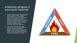 Ambientes perigosos e
automação industrial
 Ambientes perigosos são áreas onde existem
líquidos, gases ou vapores inflamáveis ou
poeira combustível em quantidades
suficientes para produzir uma explosão ou
incêndio. Em ambientes perigosos,
equipamentos especialmente projetados e
técnicas de instalação especiais devem ser
usados para proteger contra o potencial
explosivo e inflamável dessas
substâncias. (Publicação OSHA 3073)
 Existem três fatores que devem estar
presentes para que haja possibilidade de
chama ou explosão em ambientes
perigosos. Os três fatores são combustível,
oxigênio e calor (ou fonte de ignição). Se
qualquer um dos três não estiver presente,
não há risco de explosão ou incêndio.
 
