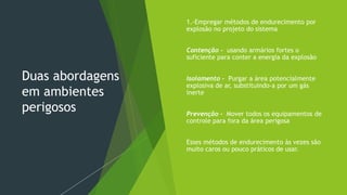 Duas abordagens
em ambientes
perigosos
 1.-Empregar métodos de endurecimento por
explosão no projeto do sistema
 Contenção - usando armários fortes o
suficiente para conter a energia da explosão
 Isolamento - Purgar a área potencialmente
explosiva de ar, substituindo-a por um gás
inerte
 Prevenção - Mover todos os equipamentos de
controle para fora da área perigosa
 Esses métodos de endurecimento às vezes são
muito caros ou pouco práticos de usar.
 