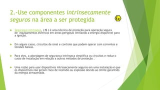 2.-Use componentes intrinsecamente
seguros na área a ser protegida
 Segurança intrínseca, ( IS ) é uma técnica de proteção para operação segura
de equipamentos elétricos em áreas perigosas limitando a energia disponível para
a ignição.
 Em alguns casos, circuitos de sinal e controle que podem operar com correntes e
tensões baixas.
 Para eles, a abordagem de segurança intrínseca simplifica os circuitos e reduz o
custo de instalação em relação a outros métodos de proteção .
 Uma razão para usar dispositivos intrinsecamente seguros em uma instalação é que
os dispositivos não geram risco de incêndio ou explosão devido ao limite garantido
da energia armazenada.
 