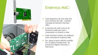 Endereço MAC:
 Cada dispositivo de uma rede tem
uma interface de rede , tambem
chamada de Network interface
(NIC).
 A interface de rede trata-se do
hardware usado para que o
computador se conecte a rede.
 Cada interface contem um endereço
único chamado de endereço MAC.
 Ele possui 6 bytes (48 bits) exibido
em 12 dígitos hexadecimais. Os
primeiros 6 dígitos informam o
fabricante.
 
