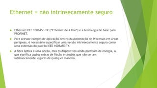 Ethernet = não intrinsecamente seguro
 Ethernet IEEE 100BASE-TX (“Ethernet de 4 fios”) é a tecnologia de base para
PROFINET.
 Para acessar campos de aplicação dentro da Automação de Processos em áreas
perigosas, é necessário especificar uma versão intrinsecamente segura como
uma extensão do padrão IEEE 100BASE-TX.
 A fibra óptica é uma opção, mas os dispositivos ainda precisam de energia, o
que significa custos extras de fiação e tensões que não seriam
intrinsecamente seguras de qualquer maneira.
 