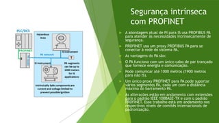 Segurança intrínseca
com PROFINET
 A abordagem atual de PI para IS usa PROFIBUS PA
para atender às necessidades intrinsecamente de
segurança.
 PROFINET usa um proxy PROFIBUS PA para se
conectar à rede do sistema PA.
 As vantagens do PA são:
 O PA funciona com um único cabo de par trançado
que fornece energia e comunicação.
 Pode comunicar até 1000 metros (1900 metros
para não IS).
 Um único proxy PROFINET para PA pode suportar
vários segmentos PA, cada um com a distância
máxima do barramento PA.
 As alterações estão em andamento com extensões
para o padrão IEEE 100BASE-TX e com o padrão
PROFINET. Esse trabalho está em andamento nos
respectivos níveis de comitês internacionais de
padronização.
 