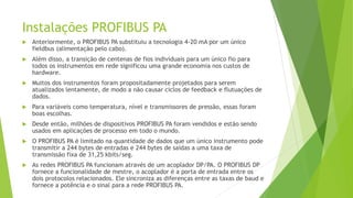 Instalações PROFIBUS PA
 Anteriormente, o PROFIBUS PA substituiu a tecnologia 4-20 mA por um único
fieldbus (alimentação pelo cabo).
 Além disso, a transição de centenas de fios individuais para um único fio para
todos os instrumentos em rede significou uma grande economia nos custos de
hardware.
 Muitos dos instrumentos foram propositadamente projetados para serem
atualizados lentamente, de modo a não causar ciclos de feedback e flutuações de
dados.
 Para variáveis como temperatura, nível e transmissores de pressão, essas foram
boas escolhas.
 Desde então, milhões de dispositivos PROFIBUS PA foram vendidos e estão sendo
usados em aplicações de processo em todo o mundo.
 O PROFIBUS PA é limitado na quantidade de dados que um único instrumento pode
transmitir a 244 bytes de entradas e 244 bytes de saídas a uma taxa de
transmissão fixa de 31,25 kbits/seg.
 As redes PROFIBUS PA funcionam através de um acoplador DP/PA. O PROFIBUS DP
fornece a funcionalidade de mestre, o acoplador é a porta de entrada entre os
dois protocolos relacionados. Ele sincroniza as diferenças entre as taxas de baud e
fornece a potência e o sinal para a rede PROFIBUS PA.
 