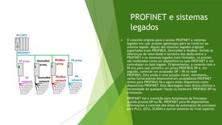 PROFINET e sistemas
legados
 O conceito original para o acesso PROFINET a sistemas
legados era usar proxies (gateways) para se conectar ao
sistema legado. Alguns dos sistemas legados originais
suportados eram PROFIBUS, DeviceNet e Modbus. Devido às
diferenças de velocidade e tamanho dos dados entre o
PROFINET e os sistemas legados mais limitados, os proxies
são modelados como um dispositivo no lado PROFINET e um
controlador no lado legado. Originalmente, a conexão com o
PA era para usar primeiro um proxy PROFIBUS DP e, em
seguida, conectar um acoplador DP / PA na rede
PROFIBUS. Esta ainda é uma solução viável, entretanto,
vários fornecedores desenvolveram acopladores PROFINET
direto para PROFIBUS PA e agora estão disponíveis como
dispositivos PROFINET. Esta abordagem mais direta elimina a
necessidade de qualquer fiação ou hardware PROFIBUS DP na
instalação.
 PROFINET faz a transição para Automação de Processos
usando proxies DP ou PA. PROFINET para PA disponibiliza
informações e controle das áreas de automação de processos
para PLCs, DCSs, SCADAs e outros sistemas de nível superior.
 