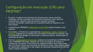 Configuração em execução (CiR) para
PROFINET
 Em geral, a indústria de automação de processos tem muitos requisitos
complexos. Devido a processos de automação complexos e altos custos de
reinicialização, algumas redes de processo requerem produção
contínua; introdução, substituição ou re-parametrização do dispositivo sem
interrupções.
 A especificação PROFIBUS Configuration in Run (CiR) original atendeu a esse
requisito.
 Na verdade, o CiR oferece a capacidade de reconfigurar, inserir, remover ou
substituir dispositivos ou módulos sem interromper o aplicativo de controle. Não
há necessidade de desligar ou interromper a rede para reparos, modificações ou
expansões da planta.
 O termo “Configuração em Execução” originou-se nas definições do PROFIBUS DP
e PA. O PROFIBUS CiR exigia “objetos CiR” como marcadores de posição na
configuração do sistema. A ferramenta de Engenharia define esses objetos para
criar um recurso fictício com alocações de memória e tempo. Esses objetos podem
ser substituídos rapidamente e não exigem um download completamente novo de
todos os dados do sistema.
 