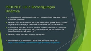 PROFINET: CiR e Reconfiguração
Dinâmica
 O lançamento do Perfil PROFINET de 2017 descreve como o PROFINET realiza
transições “bumpless”.
 PROFINET não tem as mesmas restrições operacionais que PROFIBUS, criando
objetos fictícios e espaços reservados de hardware não são necessários.
 O novo perfil PROFINET mudou o nome do processo de transição “bumpless”
para Dynamic Reconfiguration (DR) para refletir que ele não funciona da
mesma forma que o PROFIBUS CiR.
 PROFINET CiR e PROFINET DR são a mesma coisa.
 Para referência, o documento CiR/DR está disponível nesse link
https://www.profibus.com/download/high-availibility-for-profinet/
 