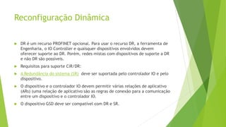 Reconfiguração Dinâmica
 DR é um recurso PROFINET opcional. Para usar o recurso DR, a ferramenta de
Engenharia, o IO Controller e quaisquer dispositivos envolvidos devem
oferecer suporte ao DR. Porém, redes mistas com dispositivos de suporte a DR
e não DR são possíveis.
 Requisitos para suporte CiR/DR:
 A Redundância do sistema (SR) deve ser suportada pelo controlador IO e pelo
dispositivo.
 O dispositivo e o controlador IO devem permitir várias relações de aplicativo
(ARs) (uma relação de aplicativo são as regras de conexão para a comunicação
entre um dispositivo e o controlador IO.
 O dispositivo GSD deve ser compatível com DR e SR.
 