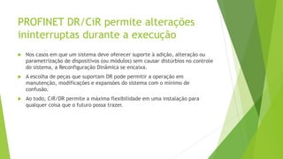 PROFINET DR/CiR permite alterações
ininterruptas durante a execução
 Nos casos em que um sistema deve oferecer suporte à adição, alteração ou
parametrização de dispositivos (ou módulos) sem causar distúrbios no controle
do sistema, a Reconfiguração Dinâmica se encaixa.
 A escolha de peças que suportam DR pode permitir a operação em
manutenção, modificações e expansões do sistema com o mínimo de
confusão.
 Ao todo, CiR/DR permite a máxima flexibilidade em uma instalação para
qualquer coisa que o futuro possa trazer.
 