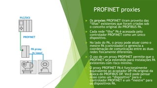 PROFINET proxies
 Os proxies PROFINET tiram proveito das
“ilhas” existentes que foram criadas sob
o conceito original do PROFIBUS PA.
 Cada rede “ilha” PA é acessada pelo
controlador PROFINET como um único
dispositivo.
 No lado do PA, o proxy pode atuar como o
mestre PA (controlador) e gerencia a
coordenação de comunicação entre as duas
redes fisicamente diferentes.
 O uso de um proxy PROFINET permite que o
PROFINET seja estendido para instalações PA
existentes com risco mínimo.
 O proxy PROFINET PA é funcionalmente
equivalente ao acoplador DP/PA original da
época do PROFIBUS DP
. Você pode pensar
nisso como um “dispositivo” para o
controlador PROFINET e um “mestre” para
os dispositivos PA.
 