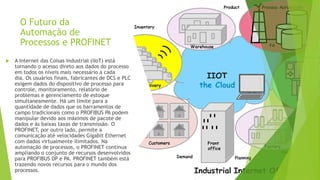 O Futuro da
Automação de
Processos e PROFINET
 A Internet das Coisas Industrial (IIoT) está
tornando o acesso direto aos dados do processo
em todos os níveis mais necessário a cada
dia. Os usuários finais, fabricantes de DCS e PLC
exigem dados do dispositivo de processo para
controle, monitoramento, relatório de
problemas e gerenciamento de estoque
simultaneamente. Há um limite para a
quantidade de dados que os barramentos de
campo tradicionais como o PROFIBUS PA podem
manipular devido aos máximos de pacote de
dados e às baixas taxas de transmissão. O
PROFINET, por outro lado, permite a
comunicação até velocidades Gigabit Ethernet
com dados virtualmente ilimitados. Na
automação de processos, o PROFINET continua
ampliando o conjunto de recursos desenvolvidos
para PROFIBUS DP e PA. PROFINET também está
trazendo novos recursos para o mundo dos
processos.
 