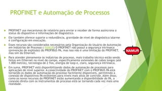 PROFINET e Automação de Processos
 PROFINET usa mecanismos de relatório para enviar e receber de forma assíncrona o
status do dispositivo e informações de diagnóstico.
 Ele também oferece suporte a redundância, gravidade de nível de diagnóstico/alarme
e configuração em execução.
 Esses recursos são considerados necessários pela Organização do Usuário de Automação
em Indústrias de Processo ( NAMUR) O PROFINET não possui a segurança intrínseca
(prevenção de explosão) do PROFIBUS PA, mas isso não é uma limitação do PROFINET,
mas sim da Ethernet.
 Para atender plenamente às indústrias de processo, mais trabalho técnico estão sendo
feitos em Ethernet no nível de campo, especificamente extensões de cabos longos (até
1.000 metros), tecnologia de 2 fios, energia de loop e, claro, segurança intrínseca.
 Em suma, PROFINET está disponibilizando dados de automação de processos para
aplicações de nível superior. A conectividade do PROFINET com o PROFIBUS PA está
tornando os dados de automação do processo facilmente disponíveis, permitindo a
conexão de dispositivos PA existentes para níveis mais altos de controle. Além disso,
como os novos recursos do PROFINET estão aumentando a disponibilidade do PA, a
conexão direta com os instrumentos de processo está se tornando cada vez mais uma
realidade.
 