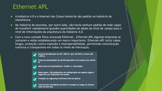 Ethernet APL
 A Indústria 4.0 e a Internet das Coisas Industrial são padrão na indústria de
manufatura.
 Na indústria de processo, por outro lado, não havia nenhum padrão de rede capaz
de transferir rapidamente grandes quantidades de dados do nível de campo para o
nível de informações da arquitetura da Indústria 4.0.
 Com a nova camada física avançada Ethernet , Ethernet-APL algumas empresas se
juntaram e estão estabelecendo um marco importante. Ethernet-APL inclui cabos
longos, proteção contra explosão e interoperabilidade, permitindo comunicação
contínua e transparente em todos os níveis de hierarquia.
 