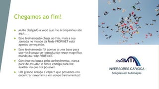 Chegamos ao fim!
 Muito obrigado a você que me acompanhou até
aqui....
 Esse treinamento chega ao fim, mais a sua
jornada no mundo da Rede PROFINET está
apenas começando.
 Esse treinamento foi apenas a uma base para
que você possa ser introduzido nesse magnifico
mundo da rede PROFINET.
 Continue na busca pelo conhecimento, nunca
pare de estudar, e conte comigo para lhe
auxiliar no que for possivel.
 Um grande abraço e espero que possamos nos
encontrar novamente em novos treinamentos!
 