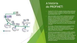 A história
do PROFINET:
 O padrão IEC 61158 não conseguiu abranger todas as aplicações
industriais, com isso, em 2003 foi criada a IEC 61784 definindo
os chamados profiles e corrigindo, ao mesmo tempo, algumas
especificações da IEC 61158.
 Nesse novo padrão, já foi prevista a utilização do meio físico
Ethernet no chão de fábrica com os protocolos IP (Internet
Protocol), TCP (Transmission Control Protocol) e UDP (User
Datagram Protocol). Devido à existência de uma grande
variedade de soluções para Ethernet Industrial, a
interoperabilidade entre as redes ficou comprometida, ou seja,
as redes Ethernet não se comunicam umas com as outras, pois
cada desenvolvedor desenvolveu seu profile incompatível com
os demais.
 No princípio, a Ethernet Industrial não era considerada ideal
para a indústria, devido à falta de determinismo na
transmissão, visto que não havia garantia da transmissão de
dados, podendo haver várias colisões sucessivas. O switch
industrial resolveu esse problema.
 O Profinet foi primeiramente introduzido, em 2003, na décima
parte da norma IEC 61158 e é controlado pela associação PI. A
atual versão – 2.3 – foi aprovada em outubro de 2010. Sua
grande utilidade é na integração de todos os níveis da cadeia de
suprimentos com um único padrão de rede. Assim, o nível de
gerência consegue acessar as informações do chão de fábrica
em tempo real, contrastando com as redes industriais fieldbus
tradicionais na qual isso não é possível devido aos diferentes
protocolos existentes.
 