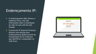 Endereçamento IP:
 O endereçamento MAC oferece o
endereço físico, mas não
informações sobre a localização
da rede em que LAN ela está
situada.
 O protocolo IP (Internet Protocol)
oferece uma solução para
endereçamento global através da
incorporação de um endereço
que identifica o computador na
rede local.
 