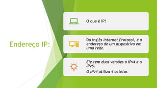 Endereço IP:
O que é IP?
Do inglês Internet Protocol, é o
endereço de um dispositivo em
uma rede.
Ele tem duas versões o IPv4 e o
IPv6.
O IPv4 utiliza 4 octetos
 