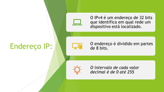 Endereço IP:
O IPv4 é um endereço de 32 bits
que identifica em qual rede um
dispositivo está localizado.
O endereço é dividido em partes
de 8 bits.
O intervalo de cada valor
decimal é de 0 até 255
 