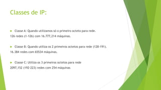 Classes de IP:
 Classe A: Quando utilizamos só o primeiro octeto para rede.
126 redes (1-126) com 16.777,214 máquinas.
 Classe B: Quando utiliza os 2 primeiros octetos para rede (128-191).
16.384 redes com 65534 máquinas.
 Classe C: Utiliza os 3 primeiros octetos para rede
2097,152 (192-223) redes com 254 máquinas
 