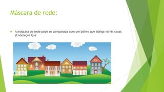 Máscara de rede:
 A máscara de rede pode se comparada com um bairro que abriga várias casas
(Endereços Ips).
 