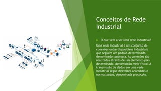 Conceitos de Rede
Industrial
 O que vem a ser uma rede industrial?
Uma rede industrial é um conjunto de
conexões entre dispositivos industriais
que seguem um padrão determinado,
denominado topologia. As conexões são
realizadas através de um elemento pré-
determinado, denominado meio-físico. A
transmissão de dados em uma rede
industrial segue diretrizes acordadas e
normalizadas, denominada protocolo.
 