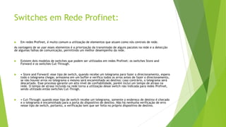 Switches em Rede Profinet:
 Em redes Profinet, é muito comum a utilização de elementos que atuam como nós centrais de rede.
As vantagens de se usar esses elementos é a priorização da transmissão de alguns pacotes na rede e a detecção
de algumas falhas de comunicação, permitindo um melhor desempenho da rede.
 Existem dois modelos de switches que podem ser utilizados em redes Profinet: os switches Store and
Forward e os switches Cut-Through.
 • Store and Forward: esse tipo de switch, quando recebe um telegrama para fazer o direcionamento, espera
todo o telegrama chegar, armazena em um buffer e verifica todos os erros antes de fazer o direcionamento,
se não houver erros no telegrama o mesmo será encaminhado ao destino; caso contrário, o telegrama será
descartado. Esse processo garante um alto nível de confiabilidade, porém inclui um tempo de atraso na
rede. O tempo de atraso incluído na rede torna a utilização desse switch não indicada para redes Profinet,
sendo utilizado então switches Cut-Throgh.
 • Cut-Through: quando esse tipo de switch recebe um telegrama, somente o endereço de destino é checado
e o telegrama é encaminhado para a porta do dispositivo de destino. Não há nenhuma verificação de erro
nesse tipo de switch, portanto, a verificação tem que ser feita no próprio dispositivo de destino.
 