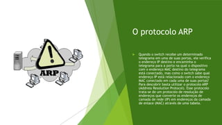 O protocolo ARP
 Quando o switch recebe um determinado
telegrama em uma de suas portas, ele verifica
o endereço IP destino e encaminha o
telegrama para a porta na qual o dispositivo
com o endereço MAC destino do telegrama
está conectado, mas como o switch sabe qual
endereço IP está relacionado com o endereço
MAC conectado em cada uma de suas portas?
Para descobrir basta utilizar o protocolo ARP
(Address Resolution Protocol). Esse protocolo
trata-se de um protocolo de resolução de
endereços que converte os endereços de
camada de rede (IP) em endereços da camada
de enlace (MAC) através de uma tabela.
 