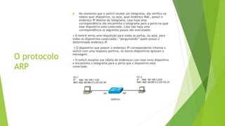 O protocolo
ARP
 No momento que o switch recebe um telegrama, ele verifica na
tabela qual dispositivo, ou seja, qual endereço MAC, possui o
endereço IP destino do telegrama, caso haja uma
correspondência ele encaminha o telegrama para a porta na qual
esse dispositivo está conectado. Caso não haja uma
correspondência os seguintes passos são executados:
• O switch envia uma requisição para todas as portas, ou seja, para
todos os dispositivos conectados, “perguntando” quem possui o
determinado endereço IP
.
• O dispositivo que possuir o endereço IP correspondente informa o
switch com uma resposta positiva, os outros dispositivos ignoram a
mensagem.
• O switch atualiza sua tabela de endereços com esse novo dispositivo
e encaminha o telegrama para a porta que o dispositivo está
conectado.
 