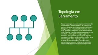 Topologia em
Barramento
 Nessa topologia, todos os equipamentos estão
conectados a um barramento de transporte
comum. Quando um dispositivo transmite um
telegrama, ele percorre o barramento nas
duas direções, chegando às extremidades da
rede. Isso faz com que todos os equipamentos
recebam a mensagem trafegada, porém,
apenas o destino indicado no cabeçalho da
mensagem terá acesso à sua informação. Uma
desvantagem dessa topologia é que se
acontecer um rompimento no backbone, a
comunicação pode ser totalmente perdida,
dependendo da localização do rompimento.
 