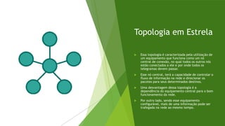 Topologia em Estrela
 Essa topologia é caracterizada pela utilização de
um equipamento que funciona como um nó
central de conexão, no qual todos os outros nós
estão conectados a ele e por onde todos os
telegramas devem passar.
 Esse nó central, terá a capacidade de controlar o
fluxo de informação na rede e direcionar os
pacotes para seus determinados destinos.
 Uma desvantagem dessa topologia é a
dependência do equipamento central para o bom
funcionamento da rede.
 Por outro lado, sendo esse equipamento
configurável, mais de uma informação pode ser
trafegada na rede ao mesmo tempo.
 