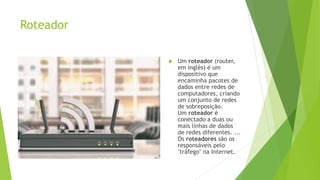 Roteador
 Um roteador (router,
em inglês) é um
dispositivo que
encaminha pacotes de
dados entre redes de
computadores, criando
um conjunto de redes
de sobreposição.
Um roteador é
conectado a duas ou
mais linhas de dados
de redes diferentes. ...
Os roteadores são os
responsáveis pelo
"tráfego" na Internet.
 