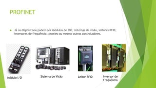 PROFINET
 Já os dispositivos podem ser módulos de I/O, sistemas de visão, leitores RFID,
inversores de frequência, proxies ou mesmo outros controladores.
Módulo I/O Sistema de Visão Leitor RFID Inversor de
Frequência
 