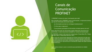 Canais de
Comunicação
PROFINET
O PROFINET é ótimo em mover informações pela rede!
Para entender como o PROFINET move as informações, é importante lembrar
que tipo de informação está sendo movida.
✓ As informações precisam ser entregues imediatamente?
✓ É crítico para a segurança?
✓ É uma grande quantidade de informações enviadas apenas uma vez?
Esses diferentes tipos de informações exigem diferentes mecanismos de
transmissão, e esses mecanismos compõem os "Canais de Comunicação".
No PROFINET, existem três Canais de Comunicação: Tempo Real (RT), Tempo
Não Real (NRT) e Tempo Real Isócrono ( IRT).
Esses canais de comunicação dependem de muitos protocolos de rede para
trocar dados através de uma rede Ethernet. Em vez de agrupar todos esses
protocolos juntos em uma cesta, tentaremos organizá-los em uma estrutura
para acompanhá-los. Essa estrutura é chamada de modelo OSI (Open Systems
Interconnection).
Agora vamos começar a usar os conceitos que aprendemos no módulo
anterior!
 