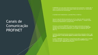 Canais de
Comunicação
PROFINET
 O PROFINET usa uma cesta cheia de protocolos para preencher o modelo OSI. E
cada um desses protocolos possui alguns dados que precisam ser transmitidos
entre os parceiros de comunicação.
 A camada mais fundamental, a camada Física, é elétrica.
 Seja por meio de elétrons saltando por um fio, ondas de rádio se movendo
pelo ar ou fótons movendo-se através de uma fibra óptica ... existem várias
maneiras de implementar a camada Física.
 Portanto, o protocolo PROFINET selecionou alguns protocolos comuns da
camada Física que existem há décadas. O conjunto de protocolos IEEE 802
abrange o que consideramos Ethernet com fio (802.3) e Ethernet sem fio
(802.11).
 Construir utilizando protocolos existentes é uma prática bastante comum - por
que reinventar a roda quando alguém já dedica muito trabalho a um padrão
aberto?
 E assim o PROFINET especificou a antiga Ethernet 802.3 regular para a camada
de enlace de dados. Isso significa que todo dispositivo PROFINET possui
um endereço MAC ( Media Access Control ).
 