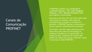 Canais de
Comunicação
PROFINET
 O PROFINET também usa o protocolo IP
( Internet Protocol ), UDP ( User Datagram
Protocol ) e RPC ( Remote Procedure Call )
para algumas comunicações.
 Mas esses protocolos vêm com maior sobrecarga
(mais bytes na conexão, mais tempo de
processamento na origem e no destino) e,
portanto, o PROFINET apenas os chama para o
serviço quando é absolutamente necessário.
 No entanto, eles têm alguns benefícios reais -
basta olhar para todas as informações de
endereço incluídas em um pacote UDP / IP:
endereços MAC, endereços IP e portas UDP
podem ser usados para ajudar a alternar, rotear
e processar os dados PROFINET.
 